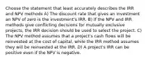 Choose the statement that least accurately describes the IRR and NPV methods A) The discount rate that gives an investment an NPV of zero is the investment's IRR. B) If the NPV and IRR methods give conflicting decisions for mutually exclusive projects, the IRR decision should be used to select the project. C) The NPV method assumes that a project's cash flows will be reinvested at the cost of capital, while the IRR method assumes they will be reinvested at the IRR. D) A project's IRR can be positive even if the NPV is negative.