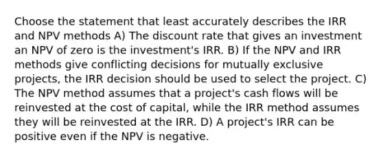 Choose the statement that least accurately describes the IRR and NPV methods A) The discount rate that gives an investment an NPV of zero is the investment's IRR. B) If the NPV and IRR methods give conflicting decisions for mutually exclusive projects, the IRR decision should be used to select the project. C) The NPV method assumes that a project's cash flows will be reinvested at the cost of capital, while the IRR method assumes they will be reinvested at the IRR. D) A project's IRR can be positive even if the NPV is negative.