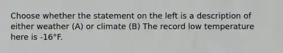 Choose whether the statement on the left is a description of either weather (A) or climate (B) The record low temperature here is -16°F.