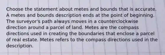 Choose the statement about metes and bounds that is accurate. A metes and bounds description ends at the point of beginning. The surveyor's path always moves in a counterclockwise direction around a parcel of land. Metes are the compass directions used in creating the boundaries that enclose a parcel of real estate. Metes refers to the compass directions used in the description.