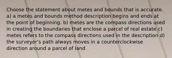 Choose the statement about metes and bounds that is accurate. a) a metes and bounds method description begins and ends at the point of beginning. b) metes are the compass directions used in creating the boundaries that enclose a parcel of real estate c) metes refers to the compass directions used in the description d) the surveyor's path always moves in a counterclockwise direction around a parcel of land