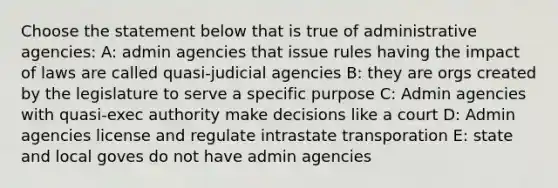 Choose the statement below that is true of administrative agencies: A: admin agencies that issue rules having the impact of laws are called quasi-judicial agencies B: they are orgs created by the legislature to serve a specific purpose C: Admin agencies with quasi-exec authority make decisions like a court D: Admin agencies license and regulate intrastate transporation E: state and local goves do not have admin agencies