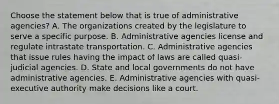 Choose the statement below that is true of administrative agencies? A. The organizations created by the legislature to serve a specific purpose. B. Administrative agencies license and regulate intrastate transportation. C. Administrative agencies that issue rules having the impact of laws are called quasi-judicial agencies. D. State and local governments do not have administrative agencies. E. Administrative agencies with quasi-executive authority make decisions like a court.