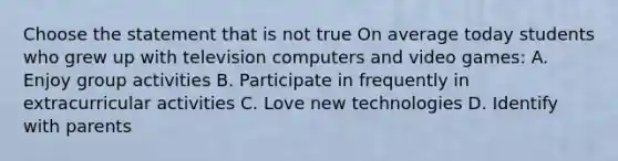 Choose the statement that is not true On average today students who grew up with television computers and video games: A. Enjoy group activities B. Participate in frequently in extracurricular activities C. Love new technologies D. Identify with parents