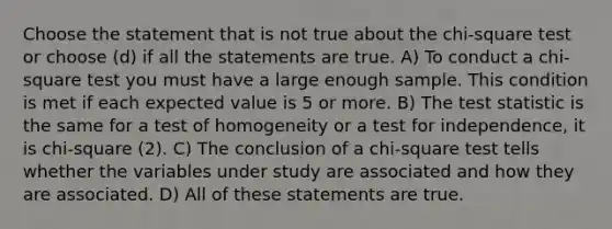 Choose the statement that is not true about the chi-square test or choose (d) if all the statements are true. A) To conduct a chi-square test you must have a large enough sample. This condition is met if each expected value is 5 or more. B) <a href='https://www.questionai.com/knowledge/kzeQt8hpQB-the-test-statistic' class='anchor-knowledge'>the test statistic</a> is the same for a test of homogeneity or a test for independence, it is chi-square (2). C) The conclusion of a chi-square test tells whether the variables under study are associated and how they are associated. D) All of these statements are true.