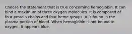 Choose the statement that is true concerning hemoglobin. It can bind a maximum of three oxygen molecules. It is composed of four protein chains and four heme groups. It is found in the plasma portion of blood. When hemoglobin is not bound to oxygen, it appears blue.