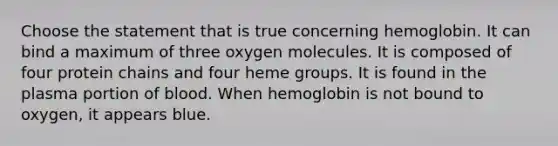 Choose the statement that is true concerning hemoglobin. It can bind a maximum of three oxygen molecules. It is composed of four protein chains and four heme groups. It is found in the plasma portion of blood. When hemoglobin is not bound to oxygen, it appears blue.