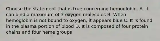 Choose the statement that is true concerning hemoglobin. A. It can bind a maximum of 3 oxygen molecules B. When hemoglobin is not bound to oxygen, it appears blue C. It is found in the plasma portion of blood D. It is composed of four protein chains and four heme groups