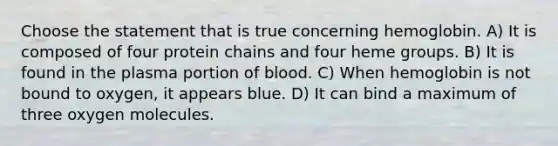 Choose the statement that is true concerning hemoglobin. A) It is composed of four protein chains and four heme groups. B) It is found in the plasma portion of blood. C) When hemoglobin is not bound to oxygen, it appears blue. D) It can bind a maximum of three oxygen molecules.