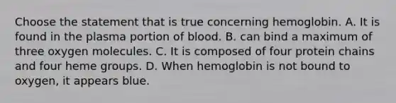 Choose the statement that is true concerning hemoglobin. A. It is found in the plasma portion of blood. B. can bind a maximum of three oxygen molecules. C. It is composed of four protein chains and four heme groups. D. When hemoglobin is not bound to oxygen, it appears blue.