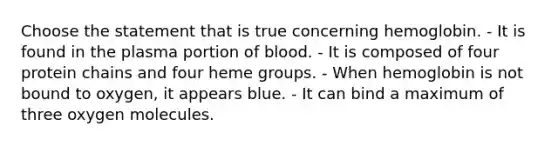 Choose the statement that is true concerning hemoglobin. - It is found in the plasma portion of blood. - It is composed of four protein chains and four heme groups. - When hemoglobin is not bound to oxygen, it appears blue. - It can bind a maximum of three oxygen molecules.