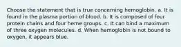 Choose the statement that is true concerning hemoglobin. a. It is found in the plasma portion of blood. b. It is composed of four protein chains and four heme groups. c. It can bind a maximum of three oxygen molecules. d. When hemoglobin is not bound to oxygen, it appears blue.