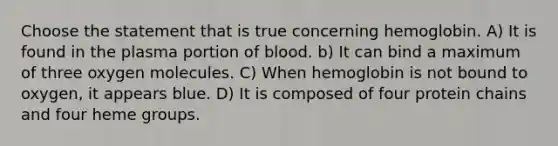 Choose the statement that is true concerning hemoglobin. A) It is found in the plasma portion of blood. b) It can bind a maximum of three oxygen molecules. C) When hemoglobin is not bound to oxygen, it appears blue. D) It is composed of four protein chains and four heme groups.