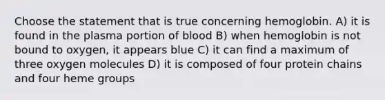 Choose the statement that is true concerning hemoglobin. A) it is found in the plasma portion of blood B) when hemoglobin is not bound to oxygen, it appears blue C) it can find a maximum of three oxygen molecules D) it is composed of four protein chains and four heme groups