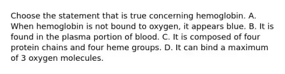 Choose the statement that is true concerning hemoglobin. A. When hemoglobin is not bound to oxygen, it appears blue. B. It is found in the plasma portion of blood. C. It is composed of four protein chains and four heme groups. D. It can bind a maximum of 3 oxygen molecules.