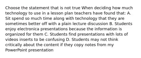 Choose the statement that is not true When deciding how much technology to use in a lesson plan teachers have found that: A. Sit spend so much time along with technology that they are sometimes better off with a plain lecture discussion B. Students enjoy electronica presentations because the information is organized for them C. Students find presentations with lots of videos inserts to be confusing D. Students may not think critically about the content if they copy notes from my PowerPoint presentation