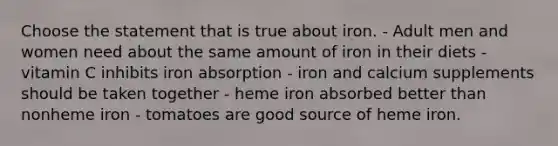 Choose the statement that is true about iron. - Adult men and women need about the same amount of iron in their diets - vitamin C inhibits iron absorption - iron and calcium supplements should be taken together - heme iron absorbed better than nonheme iron - tomatoes are good source of heme iron.