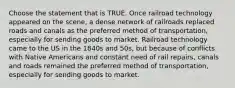 Choose the statement that is TRUE. Once railroad technology appeared on the scene, a dense network of railroads replaced roads and canals as the preferred method of transportation, especially for sending goods to market. Railroad technology came to the US in the 1840s and 50s, but because of conflicts with Native Americans and constant need of rail repairs, canals and roads remained the preferred method of transportation, especially for sending goods to market.