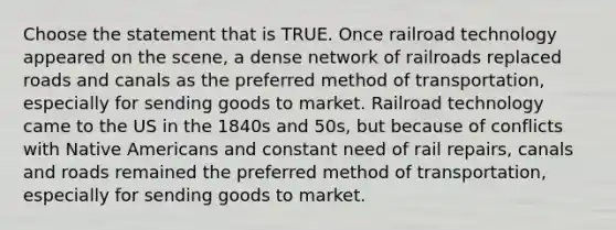 Choose the statement that is TRUE. Once railroad technology appeared on the scene, a dense network of railroads replaced roads and canals as the preferred method of transportation, especially for sending goods to market. Railroad technology came to the US in the 1840s and 50s, but because of conflicts with <a href='https://www.questionai.com/knowledge/k3QII3MXja-native-americans' class='anchor-knowledge'>native americans</a> and constant need of rail repairs, canals and roads remained the preferred method of transportation, especially for sending goods to market.