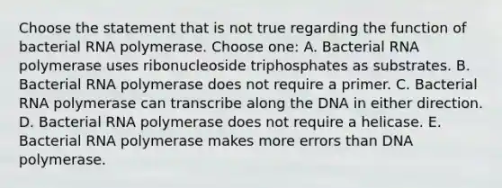 Choose the statement that is not true regarding the function of bacterial RNA polymerase. Choose one: A. Bacterial RNA polymerase uses ribonucleoside triphosphates as substrates. B. Bacterial RNA polymerase does not require a primer. C. Bacterial RNA polymerase can transcribe along the DNA in either direction. D. Bacterial RNA polymerase does not require a helicase. E. Bacterial RNA polymerase makes more errors than DNA polymerase.