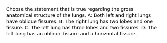 Choose the statement that is true regarding the gross anatomical structure of the lungs. A: Both left and right lungs have oblique fissures. B: The right lung has two lobes and one fissure. C: The left lung has three lobes and two fissures. D: The left lung has an oblique fissure and a horizontal fissure.