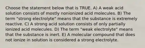 Choose the statement below that is TRUE. A) A weak acid solution consists of mostly nonionized acid molecules. B) The term "strong electrolyte" means that the substance is extremely reactive. C) A strong acid solution consists of only partially ionized acid molecules. D) The term "weak electrolyte" means that the substance is inert. E) A molecular compound that does not ionize in solution is considered a strong electrolyte.