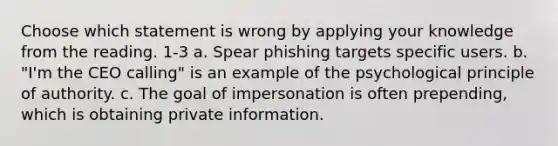 Choose which statement is wrong by applying your knowledge from the reading. 1-3 a. Spear phishing targets specific users. b. "I'm the CEO calling" is an example of the psychological principle of authority. c. The goal of impersonation is often prepending, which is obtaining private information.