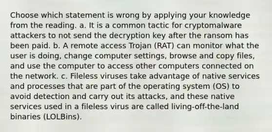 Choose which statement is wrong by applying your knowledge from the reading. a. It is a common tactic for cryptomalware attackers to not send the decryption key after the ransom has been paid. b. A remote access Trojan (RAT) can monitor what the user is doing, change computer settings, browse and copy files, and use the computer to access other computers connected on the network. c. Fileless viruses take advantage of native services and processes that are part of the operating system (OS) to avoid detection and carry out its attacks, and these native services used in a fileless virus are called living-off-the-land binaries (LOLBins).