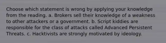 Choose which statement is wrong by applying your knowledge from the reading. a. Brokers sell their knowledge of a weakness to other attackers or a government. b. Script kiddies are responsible for the class of attacks called Advanced Persistent Threats. c. Hacktivists are strongly motivated by ideology.