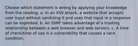 Choose which statement is wrong by applying your knowledge from the reading. a. In an XSS attack, a website that accepts user input without sanitizing it and uses that input in a response can be exploited. b. An SSRF takes advantage of a trusting relationship between a web browser and web servers. c. A time of check/time of use is a vulnerability that causes a race condition.