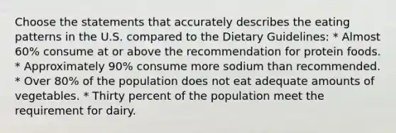 Choose the statements that accurately describes the eating patterns in the U.S. compared to the Dietary Guidelines: * Almost 60% consume at or above the recommendation for protein foods. * Approximately 90% consume more sodium than recommended. * Over 80% of the population does not eat adequate amounts of vegetables. * Thirty percent of the population meet the requirement for dairy.