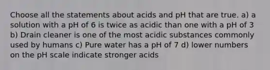 Choose all the statements about acids and pH that are true. a) a solution with a pH of 6 is twice as acidic than one with a pH of 3 b) Drain cleaner is one of the most acidic substances commonly used by humans c) Pure water has a pH of 7 d) lower numbers on the pH scale indicate stronger acids