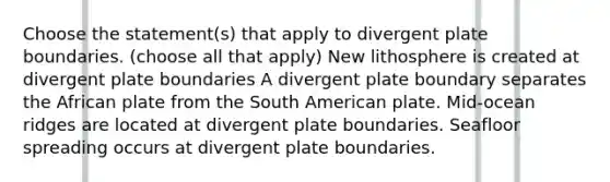 Choose the statement(s) that apply to divergent plate boundaries. (choose all that apply) New lithosphere is created at divergent plate boundaries A divergent plate boundary separates the African plate from the South American plate. Mid-ocean ridges are located at divergent plate boundaries. Seafloor spreading occurs at divergent plate boundaries.