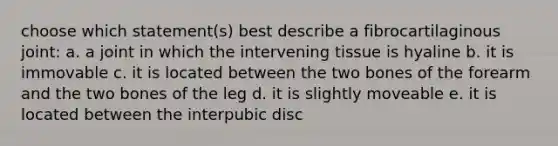 choose which statement(s) best describe a fibrocartilaginous joint: a. a joint in which the intervening tissue is hyaline b. it is immovable c. it is located between the two bones of the forearm and the two bones of the leg d. it is slightly moveable e. it is located between the interpubic disc