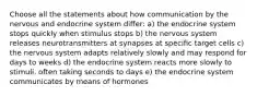 Choose all the statements about how communication by the nervous and endocrine system differ: a) the endocrine system stops quickly when stimulus stops b) the nervous system releases neurotransmitters at synapses at specific target cells c) the nervous system adapts relatively slowly and may respond for days to weeks d) the endocrine system reacts more slowly to stimuli, often taking seconds to days e) the endocrine system communicates by means of hormones