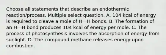 Choose all statements that describe an endothermic reaction/process. Multiple select question. A. 104 kcal of energy is required to cleave a mole of H—H bonds. B. The formation of an H—H bond produces 104 kcal of energy per mole. C. The process of photosynthesis involves the absorption of energy from sunlight. D. The compound methane releases energy upon combustion.