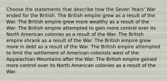 Choose the statements that describe how the Seven Years' War ended for the British. The British empire grew as a result of the War. The British empire grew more wealthy as a result of the War. The British empire attempted to gain more control over its North American colonies as a result of the War. The British empire shrank as a result of the War. The British empire grew more in debt as a result of the War. The British empire attempted to limit the settlement of American colonists west of the Appalachian Mountains after the War. The British empire gained more control over its North American colonies as a result of the War.