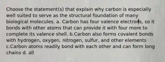 Choose the statement(s) that explain why carbon is especially well suited to serve as the structural foundation of many biological molecules. a. Carbon has four <a href='https://www.questionai.com/knowledge/knWZpHTJT4-valence-electrons' class='anchor-knowledge'>valence electrons</a>, so it bonds with other atoms that can provide it with four more to complete its valence shell. b.Carbon also forms <a href='https://www.questionai.com/knowledge/kWply8IKUM-covalent-bonds' class='anchor-knowledge'>covalent bonds</a> with hydrogen, oxygen, nitrogen, sulfur, and other elements c.Carbon atoms readily bond with each other and can form long chains d. all