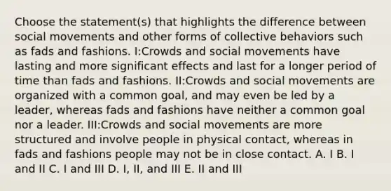 Choose the statement(s) that highlights the difference between social movements and other forms of collective behaviors such as fads and fashions. I:Crowds and social movements have lasting and more significant effects and last for a longer period of time than fads and fashions. II:Crowds and social movements are organized with a common goal, and may even be led by a leader, whereas fads and fashions have neither a common goal nor a leader. III:Crowds and social movements are more structured and involve people in physical contact, whereas in fads and fashions people may not be in close contact. A. I B. I and II C. I and III D. I, II, and III E. II and III