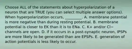 Choose ALL of the statements about hyperpolarization of a neuron that are TRUE (you can select multiple answer options). When hyperpolarization occurs, _________. A. membrane potential is more negative than during resting potential. B. membrane potential is closer to EK than it is to ENa. C. K+ and/or Cl− channels are open. D. if it occurs in a post-synaptic neuron, IPSPs are more likely to be generated than are EPSPs. E. generation of action potentials is less likely to occur.