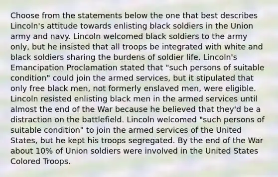 Choose from the statements below the one that best describes Lincoln's attitude towards enlisting black soldiers in the Union army and navy. Lincoln welcomed black soldiers to the army only, but he insisted that all troops be integrated with white and black soldiers sharing the burdens of soldier life. Lincoln's Emancipation Proclamation stated that "such persons of suitable condition" could join the armed services, but it stipulated that only free black men, not formerly enslaved men, were eligible. Lincoln resisted enlisting black men in the armed services until almost the end of the War because he believed that they'd be a distraction on the battlefield. Lincoln welcomed "such persons of suitable condition" to join the armed services of the United States, but he kept his troops segregated. By the end of the War about 10% of Union soldiers were involved in the United States Colored Troops.