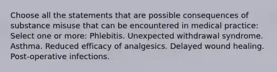 Choose all the statements that are possible consequences of substance misuse that can be encountered in medical practice: Select one or more: Phlebitis. Unexpected withdrawal syndrome. Asthma. Reduced efficacy of analgesics. Delayed wound healing. Post-operative infections.