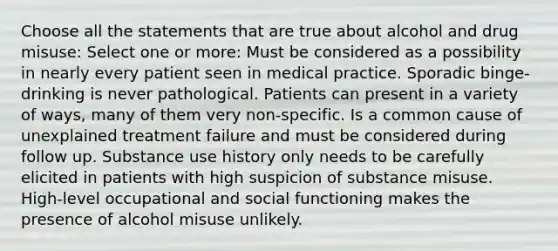 Choose all the statements that are true about alcohol and drug misuse: Select one or more: Must be considered as a possibility in nearly every patient seen in medical practice. Sporadic binge-drinking is never pathological. Patients can present in a variety of ways, many of them very non-specific. Is a common cause of unexplained treatment failure and must be considered during follow up. Substance use history only needs to be carefully elicited in patients with high suspicion of substance misuse. High-level occupational and social functioning makes the presence of alcohol misuse unlikely.