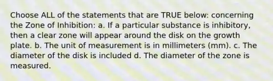 Choose ALL of the statements that are TRUE below: concerning the Zone of Inhibition: a. If a particular substance is inhibitory, then a clear zone will appear around the disk on the growth plate. b. The unit of measurement is in millimeters (mm). c. The diameter of the disk is included d. The diameter of the zone is measured.