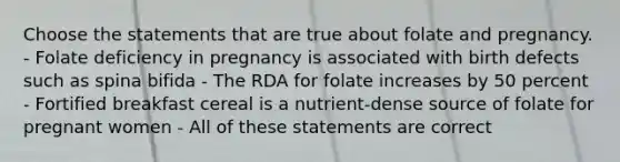 Choose the statements that are true about folate and pregnancy. - Folate deficiency in pregnancy is associated with birth defects such as spina bifida - The RDA for folate increases by 50 percent - Fortified breakfast cereal is a nutrient-dense source of folate for pregnant women - All of these statements are correct