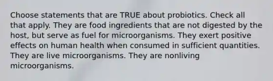 Choose statements that are TRUE about probiotics. Check all that apply. They are food ingredients that are not digested by the host, but serve as fuel for microorganisms. They exert positive effects on human health when consumed in sufficient quantities. They are live microorganisms. They are nonliving microorganisms.