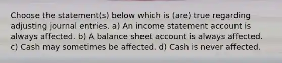 Choose the statement(s) below which is (are) true regarding adjusting journal entries. a) An income statement account is always affected. b) A balance sheet account is always affected. c) Cash may sometimes be affected. d) Cash is never affected.