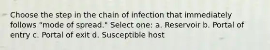 Choose the step in the chain of infection that immediately follows "mode of spread." Select one: a. Reservoir b. Portal of entry c. Portal of exit d. Susceptible host