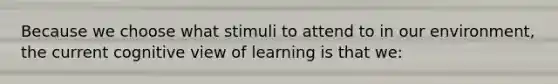 Because we choose what stimuli to attend to in our​ environment, the current cognitive view of learning is that​ we: