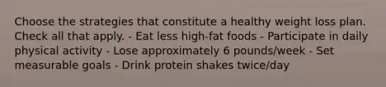 Choose the strategies that constitute a healthy weight loss plan. Check all that apply. - Eat less high-fat foods - Participate in daily physical activity - Lose approximately 6 pounds/week - Set measurable goals - Drink protein shakes twice/day